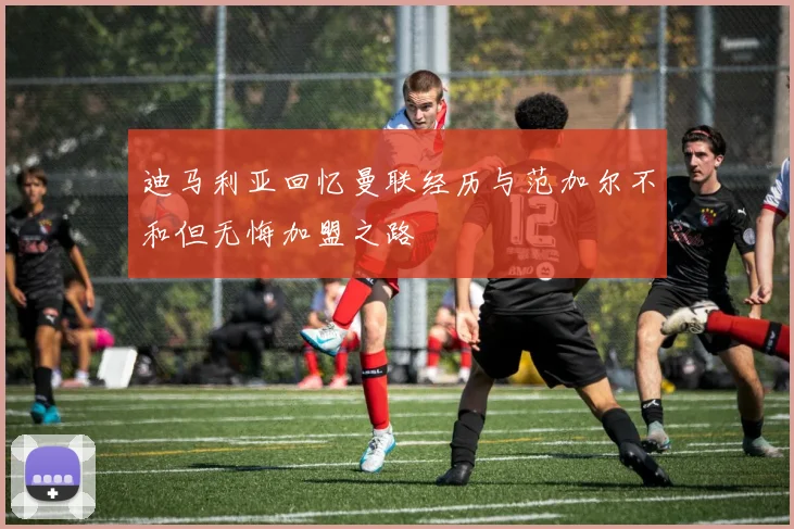 迪马利亚回忆曼联经历与范加尔不和但无悔加盟之路