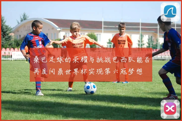 桑巴足球的荣耀与挑战巴西队能否再度问鼎世界杯实现第六冠梦想