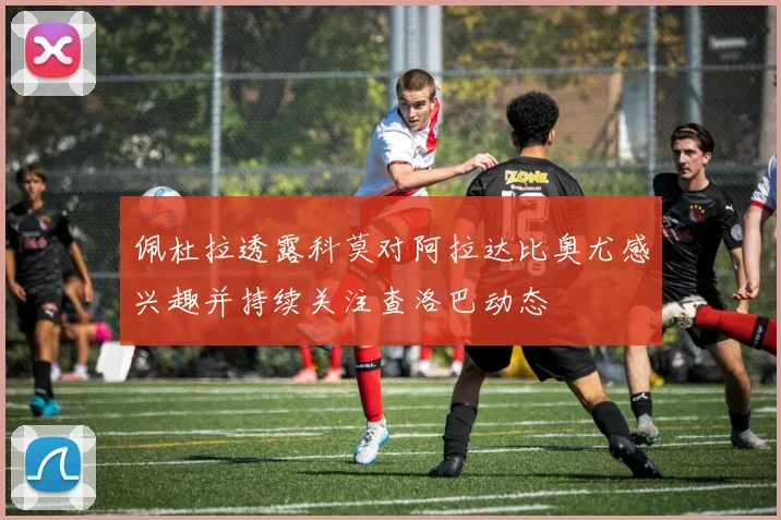 佩杜拉透露科莫对阿拉达比奥尤感兴趣并持续关注查洛巴动态