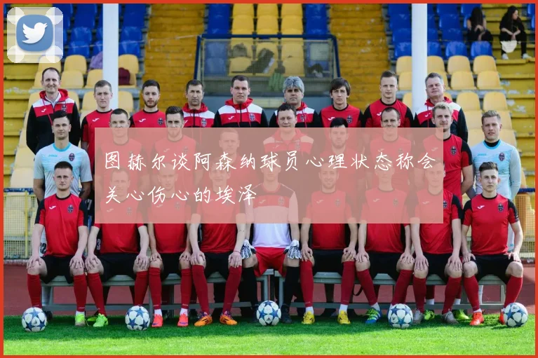 图赫尔谈阿森纳球员心理状态称会关心伤心的埃泽