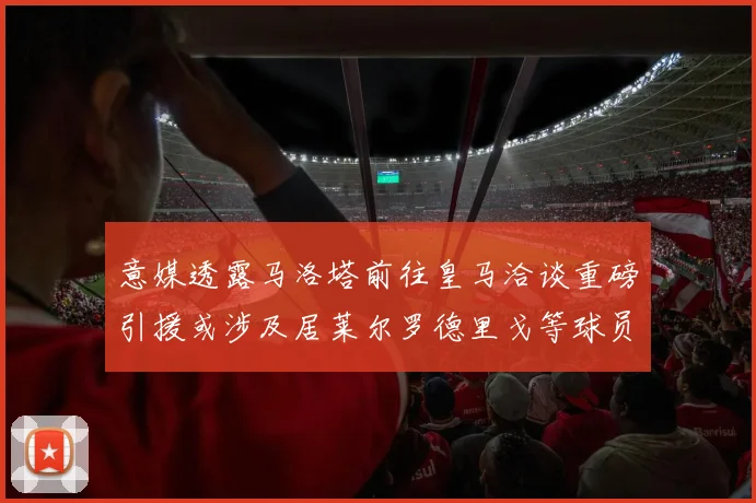 意媒透露马洛塔前往皇马洽谈重磅引援或涉及居莱尔罗德里戈等球员