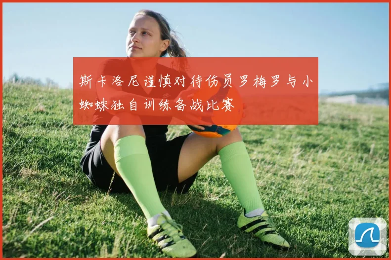 斯卡洛尼谨慎对待伤员罗梅罗与小蜘蛛独自训练备战比赛