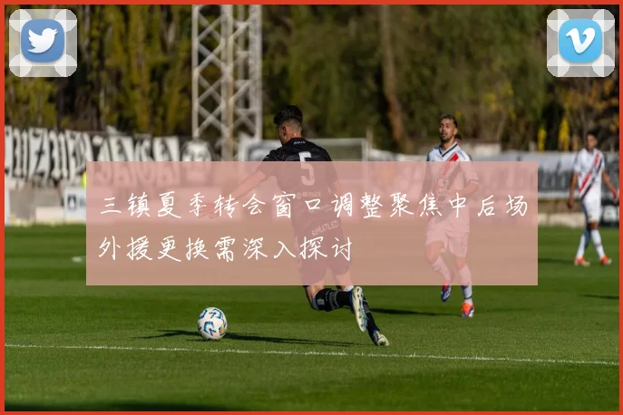 三镇夏季转会窗口调整聚焦中后场外援更换需深入探讨