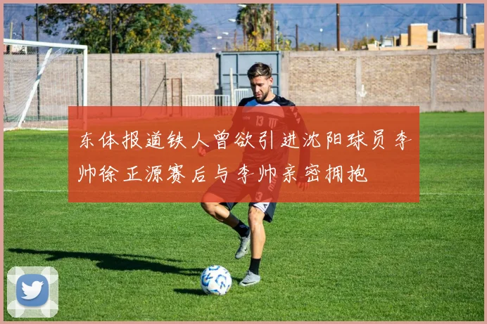 东体报道铁人曾欲引进沈阳球员李帅徐正源赛后与李帅亲密拥抱