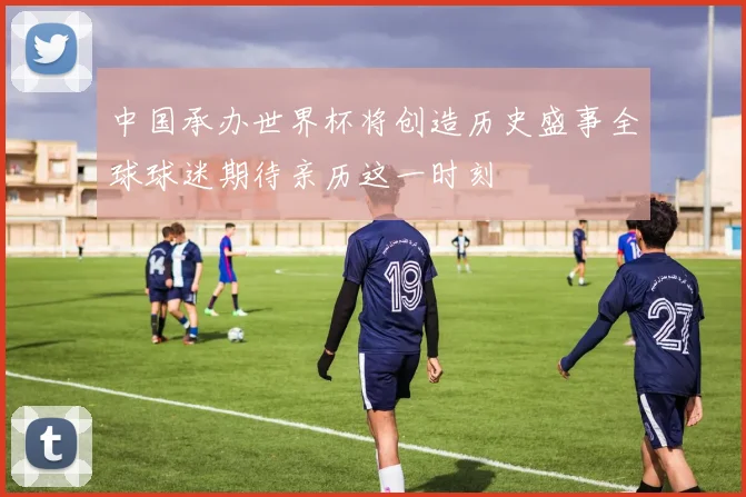 中国承办世界杯将创造历史盛事全球球迷期待亲历这一时刻