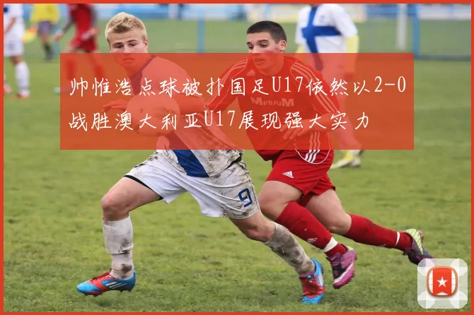 帅惟浩点球被扑国足U17依然以2-0战胜澳大利亚U17展现强大实力