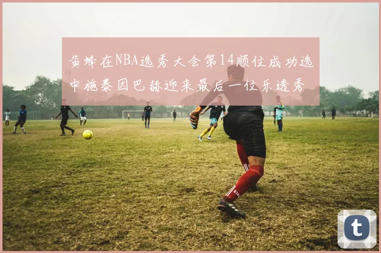 黄蜂在NBA选秀大会第14顺位成功选中施泰因巴赫迎来最后一位乐透秀