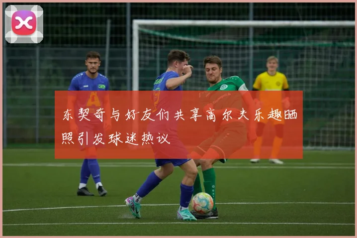 东契奇与好友们共享高尔夫乐趣晒照引发球迷热议