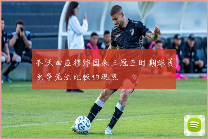 齐沃回应穆帅国米三冠王时期球员竞争无法比较的观点