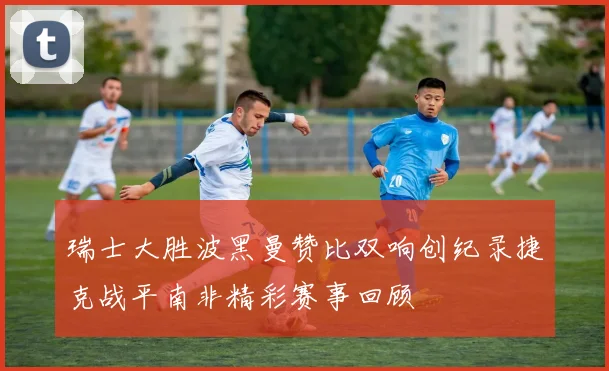 瑞士大胜波黑曼赞比双响创纪录捷克战平南非精彩赛事回顾